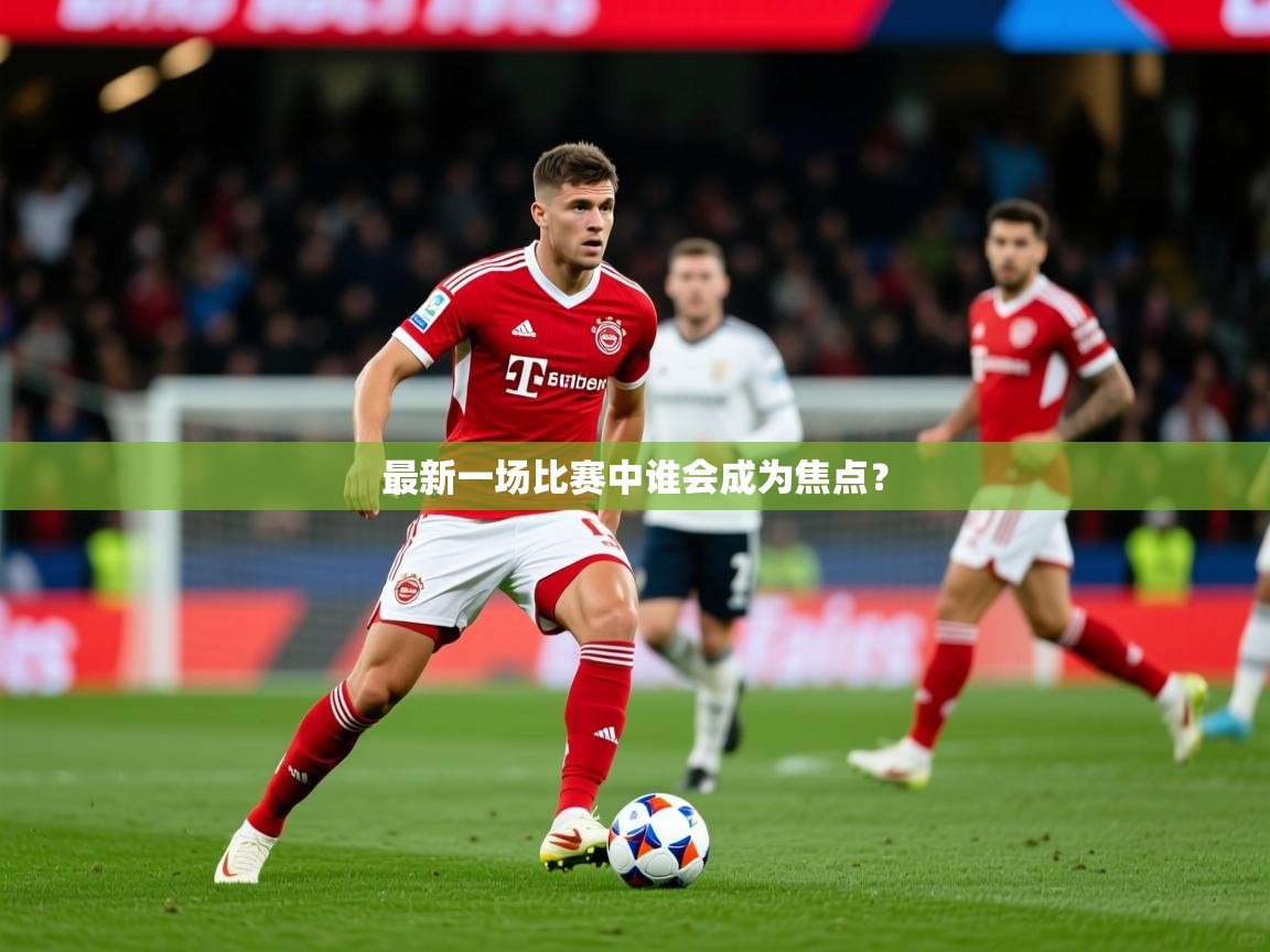 2026 迈博体育靠谱吗最新一场比赛中谁会成为焦点? 第1张